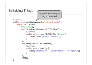 Initializing Things
                           As soon as an empty
                              tag is detected
   @Override
   public void whenDiscovered(EmptyRecord empty) {
       empty.initialize(
           myWifiThing,
           new ThingSavedListener<WifiConfig>() {
   	 	 	       @Override
   	 	 	       public void signal(WifiConfig thing) {
   	 	 	 	         toast("WiFi joiner created!");
   	 	 	       }
   	 	     },
   	 	     new ThingSaveFailedListener() {
   	 	 	       @Override
   	 	 	       public void signal() {
   	 	 	 	        toast("Creating WiFi joiner failed, try again.");
   	 	 	       }
   	 	     },
           5000);
   }
 