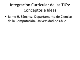 Integración Curricular de las TICs:
Conceptos e Ideas
• Jaime H. Sánchez, Departamento de Ciencias
de la Computación, Universidad de Chile
 