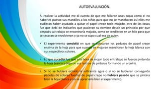 AUTOEVALUACIÓN.
Al realizar la actividad me di cuenta de que me fallaron unas cosas como el no
haberles puesto sus mandiles a los niños para que no se mancharan así ellos me
pudieran haber ayudado a quitar el papel crepe todo mojado, otra de las cosas
fue que debí de indicarles que pusieran su nombre desde un principio por que
después su trabajo se encontraría mojado, como se tendieron en un hilo para que
se secaran se revolvieron y ya no se supo cual era de quien.
• El experimento consistió en que se colocaran los pedazos de papel crepe
enzima de la hoja para que cuando se mojaran mancharan la hoja blanca con
sus respectivos colores.
• Lo que sucedió fue que a la hora de mojar todo el trabajo se fueron pintando
la hoja blanca y dejaron sus rastros de pinturas formando un arcoíris.
• Si no se hubiera echado la suficiente agua o si no se hubieran conseguido
papeles de colores fuertes de papel crepe no hubiera pasado que se pintara
bien la hoja blanca y no se apreciaría bien el experimento.
 