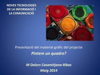 NOVES TECNOLOGIES
DE LA INFORMACIÓ I
LA COMUNICACIÓ
Presentació del material gràfic del projecte
Pintem un quadre?
M Dolors Casamitjana Ribas
Maig 2014
 