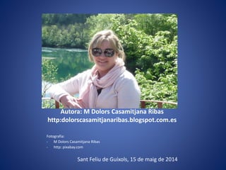 Autora: M Dolors Casamitjana Ribas
http:dolorscasamitjanaribas.blogspot.com.es
Fotografia:
- M Dolors Casamitjana Ribas
- http: pixabay.com
Sant Feliu de Guíxols, 15 de maig de 2014
 