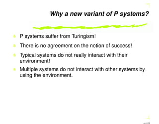 Why a new variant of P systems?
P systems suffer from Turingism!
There is no agreement on the notion of success!
Typical systems do not really interact with their
environment!
Multiple systems do not interact with other systems by
using the environment.
– p. 4/10
 