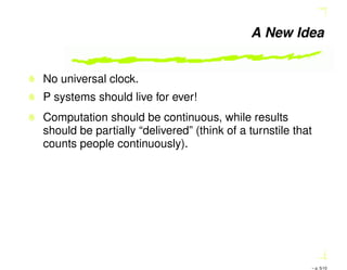 A New Idea
No universal clock.
P systems should live for ever!
Computation should be continuous, while results
should be partially “delivered” (think of a turnstile that
counts people continuously).
– p. 5/10
 