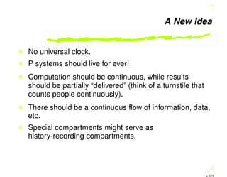 A New Idea
No universal clock.
P systems should live for ever!
Computation should be continuous, while results
should be partially “delivered” (think of a turnstile that
counts people continuously).
There should be a continuous ﬂow of information, data,
etc.
Special compartments might serve as
history-recording compartments.
– p. 5/10
 