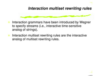 Interaction multiset rewriting rules
Interaction grammars have been introduced by Wegner
to specify streams (i.e., interactive time-sensitive
analog of strings).
Interaction multiset rewriting rules are the interactive
analog of multiset rewriting rules.
– p. 6/10
 