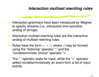 Interaction multiset rewriting rules
Interaction grammars have been introduced by Wegner
to specify streams (i.e., interactive time-sensitive
analog of strings).
Interaction multiset rewriting rules are the interactive
analog of multiset rewriting rules.
Rules have the form α → β, where β may be formed
using the “listening” operator “.” and the
“nondeterministic choice” operator “+”.
The “.” operator waits for input, while the “+” operator
select nondeterministically an event from a list of input
events.
– p. 6/10
 