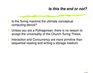 Is this the end or not?
Is the Turing machine the ultimate conceptual
computing device?
Unless you are a Pythagorean, there is no reason to
accept the universality of the Church-Turing Thesis.
Interaction and Concurrency are more primitive than
sequential reading and writing a storage medium.
– p. 2/10
 