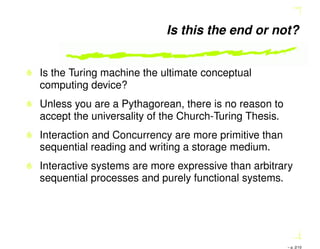 Is this the end or not?
Is the Turing machine the ultimate conceptual
computing device?
Unless you are a Pythagorean, there is no reason to
accept the universality of the Church-Turing Thesis.
Interaction and Concurrency are more primitive than
sequential reading and writing a storage medium.
Interactive systems are more expressive than arbitrary
sequential processes and purely functional systems.
– p. 2/10
 