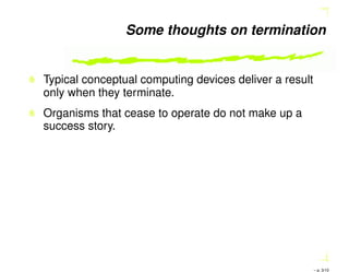 Some thoughts on termination
Typical conceptual computing devices deliver a result
only when they terminate.
Organisms that cease to operate do not make up a
success story.
– p. 3/10
 
