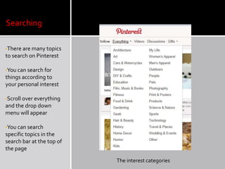 Searching

•There are many topics
to search on Pinterest

•You can search for
things according to
your personal interest

•Scroll over everything
and the drop down
menu will appear

•You can search
specific topics in the
search bar at the top of
the page

                           The interest categories
 