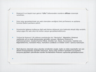 Pinterest’in en büyük ticari getirisi “Gifts” bölümündeki ürünlerin affiliate sistemiyle
sunulması.



Ürün satışı gerçekleştirmek için web sitenizden verdiğiniz linki pin’lemeniz ve açıklama
kısmına ﬁyatını yazmanız yeterli.



Ürününüzle ilgilenen kullanıcıyı ilgili web linkine tıklatarak ürün hakkında detaylı bilgi verebilir,
satışa uygun bir web sitesi ile ürünün satışını gerçekleştirebilirsiniz.



Türkiye’de Pinterest’i ilk kullanan markalardan biri “Markafoni”. Markafoni, Pinterest
ڲındastil ve moda dünyasından görseller sunuyor. Markanın Pinterest’te
Fashioninspiration,Istanbul Fashion Week, Erkekler için, Shoes, Accessories, Kadınlar için,
Beğendiklerimiz, markafoni Plaza, markafoni LookBook ve Ünlüler isimli 7 panosu bulunuyor.



Özel alışveriş sitesinde satışa çıkarılan ürünlerden ziyade, kadın ve erkek ziyaretçiler için son
dönem kreasyonlardan seçmeler bulunuyor. Ayrıca ünlü isimlerin markafoni için kamera
karşısına geçtikleri çekimlerden kareleri de Markafoni Pinterest ڲında görebiliyorsunuz.
 