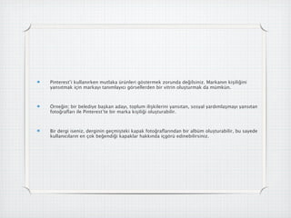 Pinterest’i kullanırken mutlaka ürünleri göstermek zorunda değilsiniz. Markanın kişiliğini
yansıtmak için markayı tanımlayıcı görsellerden bir vitrin oluşturmak da mümkün.



Örneğin; bir belediye başkan adayı, toplum ilişkilerini yansıtan, sosyal yardımlaşmayı yansıtan
fotoğraﬂarı ile Pinterest’te bir marka kişiliği oluşturabilir.



Bir dergi iseniz, derginin geçmişteki kapak fotoğraﬂarından bir albüm oluşturabilir, bu sayede
kullanıcıların en çok beğendiği kapaklar hakkında içgörü edinebilirsiniz.
 