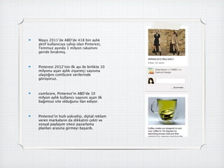 Mayıs 2011’de ABD’de 418 bin aylık
aktif kullanıcıya sahip olan Pinterest,
Temmuz ayında 1 milyon rakamını
geride bırakmış.



Pinterest 2012’nin ilk ayı ile birlikte 10
milyonu aşan aylık ziyaretçi sayısına
ulaştığını comScore verilerinde
görüyoruz.



comScore, Pinterest’in ABD’de 10
milyon aylık kullanıcı sayısını aşan ilk
bağımsız site olduğunu ilan ediyor.



Pinterest’in hızlı yükselişi, dijital reklam
veren markaların da dikkatini çekti ve
sosyal paylaşım sitesi pazarlama
planları arasına girmeyi başardı.
 