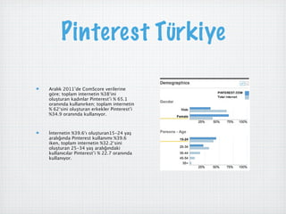 Pinterest Türkiye

Aralık 2011’de ComScore verilerine
göre; toplam internetin %38‘ini
oluşturan kadınlar Pinterest’i % 65.1
oranında kullanırken; toplam internetin
% 62‘sini oluşturan erkekler Pinterest’i
%34.9 oranında kullanıyor.



İnternetin %39.6‘ı oluşturan15-24 yaş
aralığında Pinterest kullanımı %39.6
iken, toplam internetin %32.2‘sini
oluşturan 25-34 yaş aralığındaki
kullanıcılar Pinterest’i % 22.7 oranında
kullanıyor.
 