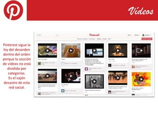 Vídeos

Pinterest sigue la
ley del desorden
dentro del orden
porque la sección
de vídeos no está
   dividida por
   categorías.
    Es el cajón
desastre de esta
    red social.
 