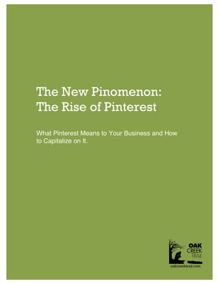  
	
  
              The Rise of Pinterest                                                  	
  
              	
                                                                     	
  
                                                                                     	
  
       	
  
                                                                                     	
  
                                                                                     	
  
                                                                                     	
  
                                                                                     	
  
                                                                                     	
  
                                                                                     	
  
                                                                                     	
  
                                                                                     	
  
                                                                                     	
  
                                                                                     	
  
                                                                                     	
  

                     The New Pinomenon:
                                                                                     	
  
                                                                                     	
  
                                                                                     	
  

                     The Rise of Pinterest
                                                                                     	
  
                                                                                     	
  
                                                                                     	
  
                                                                                     	
  
                                                                                     	
  
                                                                                     	
  
                     What Pinterest Means to Your Business and How                   	
  
                                                                                     	
  
                     to Capitalize on It.                                            	
  
                                                                                     	
  
                                                                                     	
  
                                                                                     	
  
                                                                                     	
  
                                                                                     	
  
                                                                                     	
  
                                                                                     	
  
                                                                                     	
  
                                                                                     	
  
                                                                                     	
  
                                                                                     	
  
                                                                                     	
  
                                                                                     	
  
                                                                                     	
  
                                                                                     	
  
                                                                                     	
  
                                                                                     	
  
                                                                                     	
  
                                                                                     	
  
                                                                                     	
  
              	
                             	
                                      	
   	
  
                                                                                     	
  
                                                                                     	
  
                                                                                     	
  
                        15721	
  Bernardo	
  Heights	
  Parkway,	
  Suite	
  B-­‐505,	
  San	
  Diego,	
  CA	
  92128.	
  www.oakcreektrail.com	
  
                                                                                                                                              oakcreektrail.com
              	
                                                                     	
  
                                                                                     	
  
                                                                                     	
  
 