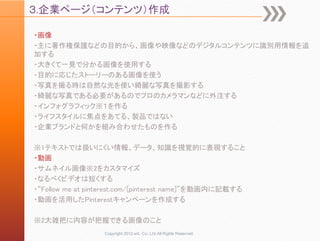 ３.企業ページ（コンテンツ）作成

・画像
・主に著作権保護などの目的から、画像や映像などのデジタルコンテンツに識別用情報を追
加する
・大きくて一見で分かる画像を使用する
・目的に応じたストーリーのある画像を使う
・写真を撮る時は自然な光を使い綺麗な写真を撮影する
・綺麗な写真である必要があるのでプロのカメラマンなどに外注する
・インフォグラフィック※１を作る
・ライフスタイルに焦点をあてる、製品ではない
・企業ブランドと何かを組み合わせたものを作る

※1テキストでは扱いにくい情報、データ、知識を視覚的に表現すること
・動画
・サムネイル画像※2をカスタマイズ
・なるべくビデオは短くする
・“Follow me at pinterest.com/[pinterest name]”を動画内に記載する
・動画を活用したPinterestキャンペーンを作成する

※2大雑把に内容が把握できる画像のこと
                  Copyright 2012 unt. Co.,Ltd.All Rights Reserved.
 