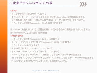 ３.企業ページ（コンテンツ）作成

・ボード
・遊び心があって、楽しいタイトルにする
・重視したいキーワードをハッシュタグ※3を使って「description」の部分に記載する
・何種類も同じものをボードにPinするのではなく、テーマに分けてボードを作成する
・分かりやすい説明を「description」※4の部分に記載する

※3Twitterでも使われている、話題を的確に特定できるタグの要素を掛け合わせる方法
※4Pinterest内の空白で説明できる部分
・PINやREPIN
・分かりやすい説明を「description」の部分に記載する
・キーワードをハッシュタグを使って「description」の部分に記載する
・分かりやすいPinタイトルを使う
・説明の部分に重視したいキーワードを入れる
・写真のみではなく、ランディングページにリンクさせる
・フォローしてもらうための「フォロー用ボタン」を自社サイトやブログに設置する
・コンテンツをPinしてもらいやすくするための「Pin itボタン」を自社サイトやブログに設置する
・Pinだけでなく企業についてPinしてくれている画像をRepinする



            Copyright 2012 unt. Co.,Ltd.All Rights Reserved.
 
