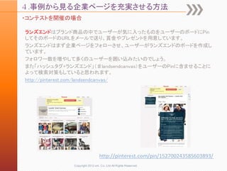 ４.事例から見る企業ページを充実させる方法
・コンテストを開催の場合

ランズエンドはブランド商品の中でユーザーが気に入ったものをユーザーのボードにPin
してそのボードのURLをメールで送り、賞金やプレゼントを用意しています。
ランズエンドはまず企業ページをフォローさせ、ユーザーがランズエンドのボードを作成し
ています。
フォロワー数を増やして多くのユーザーを囲い込みたいのでしょう。
また「ハッシュタグ+ランズエンド」（♯landsendcanvas）をユーザーのPinに含ませることに
よって検索対策もしていると思われます。
http://pinterest.com/landsendcanvas/




                               http://pinterest.com/pin/152700243585603893/
             Copyright 2012 unt. Co.,Ltd.All Rights Reserved.
 