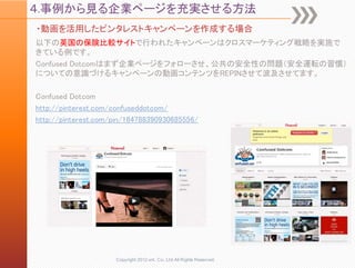 ４.事例から見る企業ページを充実させる方法
・動画を活用したピンタレストキャンペーンを作成する場合
以下の英国の保険比較サイトで行われたキャンペーンはクロスマーケティング戦略を実施で
きている例です。
Confused Dotcomはまず企業ページをフォローさせ、公共の安全性の問題（安全運転の習慣）
についての意識づけるキャンペーンの動画コンテンツをREPINさせて波及させてます。

Confused Dotcom
http://pinterest.com/confuseddotcom/
http://pinterest.com/pin/184788390930685556/




                     Copyright 2012 unt. Co.,Ltd.All Rights Reserved.
 