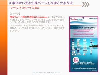 ４.事例から見る企業ページを充実させる方法
・クーポンやQRコードの場合

【クーポン】
格安クルーズ旅行代理店のCruisesceneクーポンやQRコー
ドを使ってキャンペーンを行っています。この場合、一目で
ユーザーのメリットを伝えることが可能です。
CruisesceneのようにPinterestは縦にスクロールするので、
縦長のビジュアルを使う事はインパクトがあり、目につきや
すいです。




               Copyright 2012 unt. Co.,Ltd.All Rights Reserved.
 