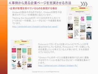 ４.事例から見る企業ページを充実させる方法
・企業が影響を受けているものを表現する場合
 Chobaniは製品そのものではなく、Chobaniの個性や企
 業のコアバリューを視覚的に伝えています。
 「Nothing But Good」のボードには生き方や人生につ
 いてのコピーや画像、ユニークなコピーや画像を集め
 ています。
 http://pinterest.com/chobani/nothing-but-good/




                             Pinterest上でヨーグルトを使ったレシピやアレンジの写
                             真などをPinしているのは、Pinterestユーザーは新しいも
                             のを発見したいと考えている人が多いので、それを踏ま
                             えているからです。

                             「Chobani Fit」のボードには健康を維持するために運動
                             するモチベーションをあげるようなコピーや画像を集めて
                             います。
                             http://pinterest.com/chobani/chobani-fit/

                   Copyright 2012 unt. Co.,Ltd.All Rights Reserved.
 