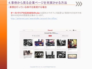 ４.事例から見る企業ページを充実させる方法
・業務を行っている様子を表現する場合

 オーストラリアの広告会社のhollerは昼休みやオフィス風景など業務中の社内や休
 憩中の社内の雰囲気を集めています。
 http://pinterest.com/weareholler/around-the-office/




              Copyright 2012 unt. Co.,Ltd.All Rights Reserved.
 