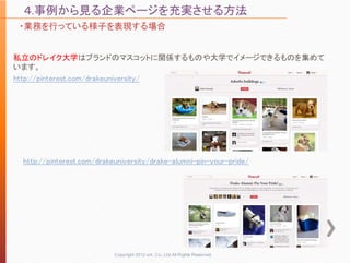 ４.事例から見る企業ページを充実させる方法
・業務を行っている様子を表現する場合


私立のドレイク大学はブランドのマスコットに関係するものや大学でイメージできるものを集めて
います。
http://pinterest.com/drakeuniversity/




 http://pinterest.com/drakeuniversity/drake-alumni-pin-your-pride/




                           Copyright 2012 unt. Co.,Ltd.All Rights Reserved.
 