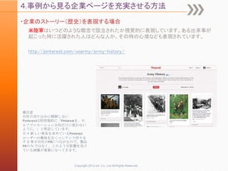 ４.事例から見る企業ページを充実させる方法
・企業のストーリー（歴史）を表現する場合
  米陸軍はいつどのような概念で設立されたか視覚的に表現しています。ある出来事が
  起こった時に活躍された人はどんな人か、その時の心境なども表現されています。

  http://pinterest.com/usarmy/army-history/




※注意
自社の売り込みに傾倒しない
Pinterestは利用規約に「Pinterestを、セ
ルフプロモーション目的だけに使わない
ように。」と明記しています。
日々新しい発見を求めているPinterest
ユーザーの興味を引くコンテンツ作りを
する事が自社のPRにつながるので、製品
PRのみではなく、このような影響を受け
ている画像が重要になってきます。



                      Copyright 2012 unt. Co.,Ltd.All Rights Reserved.
 