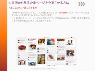 ４.事例から見る企業ページを充実させる方法
・どんなコメント返しをするか

 FacebookとTwitterで丁寧なコメント返しを行なっているChobaniですが、Pinterestではあ
 まりコメントを返さずLikeやRepinをしています。
 ピンタレストのユーザーはコメントよりもコンテンツが共有されることを望む傾向があるか
 らそのような対応をされていると思われます。




              Copyright 2012 unt. Co.,Ltd.All Rights Reserved.
 