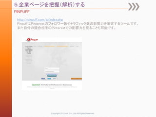 ５.企業ページを把握（解析）する
PINPUFF
 http://pinpuff.com/a/index.php
 PinpuffはPinterestのフォロワー数やトラフィック数の影響力を策定するツールです。
 また自分の競合相手のPinterestでの影響力を見ることも可能です。




              Copyright 2012 unt. Co.,Ltd.All Rights Reserved.
 