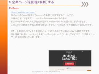 ５.企業ページを把握（解析）する
PinReach
 http://www.pinreach.com/
 PinReachもPinpuff同様にPinterestの影響力を測定するツールです。
 全体的なスコアを測定し、ユーザーのpinterestページの中で
 どのボードやピンが人気があるかをグラフで分かりやすく確認することができます。
 このスコアは計算式があるわけではないようで、「PinReach」での独自の評価のようです。

 また、人気のあるピンや人気のある人、その日のスコアが高い人なども確認できます。
 但し現状では個人ユーザーも企業ユーザーも合わせたランキングですので、ほぼ個人ユー
 ザーの解析になってしまいます。




            Copyright 2012 unt. Co.,Ltd.All Rights Reserved.
 