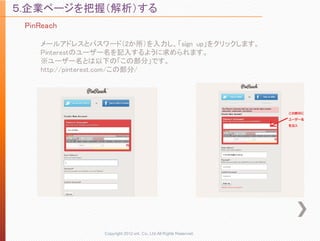 ５.企業ページを把握（解析）する
 PinReach

    メールアドレスとパスワード（2か所）を入力し、「sign up」をクリックします。
    Pinterestのユーザー名を記入するように求められます。
    ※ユーザー名とは以下の「この部分」です。
    http://pinterest.com/この部分/




                Copyright 2012 unt. Co.,Ltd.All Rights Reserved.
 