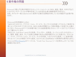 6.著作権の問題

Pinterestに限らず企業が発信するコミュニケーションツール（WEB、雑誌、電波、カタログなど）
にカメラマンやアーティストが権利を有している作品を企業は無断使用できません。
当然、モデルや一個人をpinterestに使用する場合も版権を所有しているか確認する必要があ
ります。


PInterestの利用規約によると:
「あなたがこのサイト、アプリケーション、サービス、そしてサイトの内容へアクセスして使用する
事によって生じるすべてのリスクは、あなた自身の問題だという事を認識して合意する」と書か
れており、Pinterestはすべての非難や起こりえる起訴費用をそのユーザーに当てていてそれに
はこう書かれています。
「あなたは、Cold Brew Labsとその役員、ディレクター、従業員、エージェントがいかなるクレー
ム、債務、損害、紛失、そして出費とは無縁であると弁護,保障することに同意する。それには
（ⅰ）サイト、アプリケーション、サービス、サイトの内容、へのアクセスと使用、（ⅱ）会員内容、
または（ⅲ）これらの規定に対する違反、などから生じる法的あるいは経理的な費用をも含む」
PinterestのPin Etiquetteのページには、"Credit Your Sources（ソースを明示しよう）"という注
意書きがあります。




                 Copyright 2012 unt. Co.,Ltd.All Rights Reserved.
 
