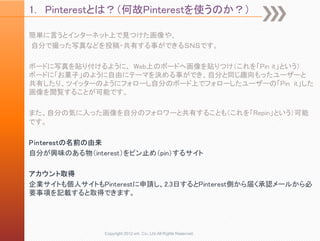 1. Pinterestとは？（何故Pinterestを使うのか？）

簡単に言うとインターネット上で見つけた画像や、
自分で撮った写真などを投稿・共有する事ができるＳＮＳです。

ボードに写真を貼り付けるように、 Web上のボードへ画像を貼りつけ（これを「Pin it」という）
ボードに「お菓子」のように自由にテーマを決める事ができ、自分と同じ趣向もったユーザーと
共有したり、ツイッターのようにフォローし自分のボード上でフォローしたユーザーの「Pin it」した
画像を閲覧することが可能です。

また、自分の気に入った画像を自分のフォロワーと共有することも（これを「Repin」という）可能
です。

Pinterestの名前の由来
自分が興味のある物（interest）をピン止め（pin）するサイト

アカウント取得
企業サイトも個人サイトもPinterestに申請し、2.3日するとPinterest側から届く承認メールから必
要事項を記載すると取得できます。




              Copyright 2012 unt. Co.,Ltd.All Rights Reserved.
 