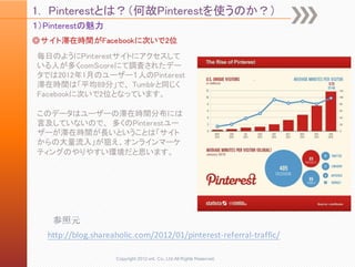 1. Pinterestとは？（何故Pinterestを使うのか？）
１）Pinterestの魅力
◎サイト滞在時間がFacebookに次いで2位
毎日のようにPinterestサイトにアクセスして
いる人が多くcomScoreにて調査されたデー
タでは2012年1月のユーザー１人のPinterest
滞在時間は「平均89分」で、 Tumblrと同じく
Facebookに次いで2位となっています。

このデータはユーザーの滞在時間分布には
言及していないので、 多くのPinterestユー
ザーが滞在時間が長いということは「サイト
からの大量流入」が狙え、オンラインマーケ
ティングのやりやすい環境だと思います。




    参照元
   http://blog.shareaholic.com/2012/01/pinterest‐referral‐traffic/

                     Copyright 2012 unt. Co.,Ltd.All Rights Reserved.
 