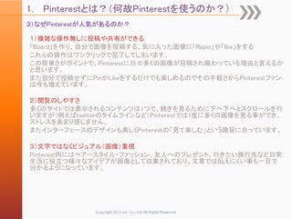 1.   Pinterestとは？（何故Pinterestを使うのか？）
３）なぜPinterestが人気があるのか？

１）複雑な操作無しに投稿や共有ができる
「Board」を作り、自分で画像を投稿する、気に入った画像に「Repin」や「like」をする
これらの操作はワンクリックで完了してしまいます。
この簡単さがポイントで、Pinterestに日々多くの画像が投稿され賑わっている理由と言えるか
と思います。
また自分で投稿せずにPinかLikeをするだけでも楽しめるのでその手軽さからPinterestファン
は今も増えています。

２）閲覧のしやすさ
多くのサイトでは表示されるコンテンツは1つで、続きを見るために下へ下へとスクロールを行
いますが（例えばtwitterのタイムラインなど）Pinterestでは1度に多くの画像を見る事ができ、
ストレスをあまり感じません。
またインターフェースのデザインも美しくPinterestの「見て楽しむ」という趣旨に合っています。

３）文字ではなくビジュアル（画像）重視
Pinterest内にはヘアースタイル・ファッション、友人へのプレゼント、行きたい旅行先など日常
生活に役立つ様々なアイデアが画像として収集されており、文章では伝えにくい事も一目で
分かるようになっています。




              Copyright 2012 unt. Co.,Ltd.All Rights Reserved.
 