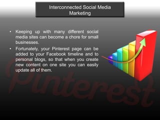 Interconnected Social Media
                           Marketing


• Keeping up with many different social
  media sites can become a chore for small
  businesses.
• Fortunately, your Pinterest page can be
  added to your Facebook timeline and to
  personal blogs, so that when you create
  new content on one site you can easily
  update all of them.
 