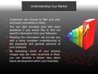 Understanding Your Market



• Customers can choose to 'like' your pins
  and leave comments on them.
• You can also annotate pins with open
  questions if you would like to find out
  specific information from your followers.
• Reading this information will provide you
  with a more complete understanding of
  the popularity and general opinions of
  your products.
• By assessing which of your product
  images was the most re-pinned or liked,
  you can develop a clearer idea about
  future development within your business.
 