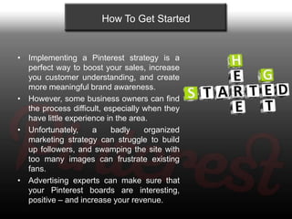 How To Get Started


• Implementing a Pinterest strategy is a
  perfect way to boost your sales, increase
  you customer understanding, and create
  more meaningful brand awareness.
• However, some business owners can find
  the process difficult, especially when they
  have little experience in the area.
• Unfortunately,     a     badly    organized
  marketing strategy can struggle to build
  up followers, and swamping the site with
  too many images can frustrate existing
  fans.
• Advertising experts can make sure that
  your Pinterest boards are interesting,
  positive – and increase your revenue.
 