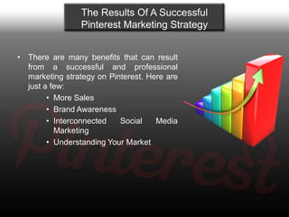 The Results Of A Successful
                 Pinterest Marketing Strategy


• There are many benefits that can result
  from a successful and professional
  marketing strategy on Pinterest. Here are
  just a few:
        • More Sales
        • Brand Awareness
        • Interconnected   Social    Media
          Marketing
        • Understanding Your Market
 
