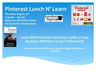 Pinterest Lunch N’ Learn
Thursday, August 23rd
11:30 am – 1:30 pm
Room 201 ASU Delta Center
for Economic Development




            Learn HOW Pinterest Can Drive Traffic to Your
               Business AND How to Use it Effectively!
               Hosted by the ASU SBTDC and Jonesboro Regional Chamber of
                                      Commerce
 