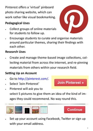 Pinterest offers a ‘virtual’ pinboard
photo sharing website, which can
work rather like visual bookmarking.
Pedagogical Uses
  Collect groups of online materials
   for students to follow up.
  Encourage students to curate and organise materials
   around particular themes, sharing their findings with
   each other.
Research Uses
   Create and manage theme-based image collections, col-
    lecting material from across the internet, and re-pinning
    materials from others within your research field.
Setting Up an Account
   Go to http://pinterest.com/.
   Select ‘Join Pinterest’
   Pinterest will ask you to
    select 5 pictures to give them an idea of the kind of im-
    ages they could recommend. No way round this.




   Set up your account using Facebook, Twitter or sign up
    with your email address.
                                                                1
 