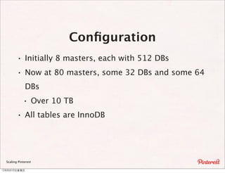 Conﬁguration
         · Initially 8 masters, each with 512 DBs
         · Now at 80 masters, some 32 DBs and some 64
              DBs
              · Over 10 TB
         · All tables are InnoDB



  Scaling Pinterest

12年8月10⽇日星期五
 
