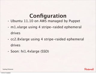 Conﬁguration
         · Ubuntu 11.10 on AWS managed by Puppet
         · m1.xlarge using 4 stripe-raided ephemeral
              drives
         · cc2.8xlarge using 4 stripe-raided ephemeral
              drives
         · Soon: hi1.4xlarge (SSD)



  Scaling Pinterest

12年8月10⽇日星期五
 