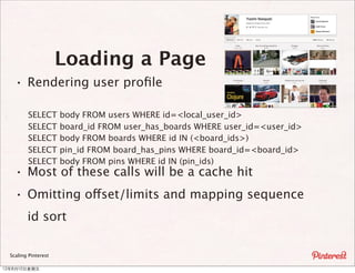 Loading a Page
    · Rendering user proﬁle
         SELECT       body FROM users WHERE id=<local_user_id>
         SELECT       board_id FROM user_has_boards WHERE user_id=<user_id>
         SELECT       body FROM boards WHERE id IN (<board_ids>)
         SELECT       pin_id FROM board_has_pins WHERE board_id=<board_id>
         SELECT       body FROM pins WHERE id IN (pin_ids)
    · Most of these calls will be a cache hit
    · Omitting offset/limits and mapping sequence
         id sort

  Scaling Pinterest

12年8月10⽇日星期五
 