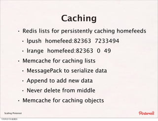 Caching
               · Redis lists for persistently caching homefeeds
                 · lpush homefeed:82363 7233494
                 · lrange homefeed:82363 0 49
               · Memcache for caching lists
                 · MessagePack to serialize data
                 · Append to add new data
                 · Never delete from middle
               · Memcache for caching objects
  Scaling Pinterest

12年8月10⽇日星期五
 