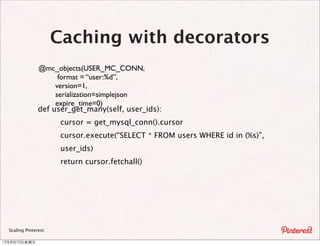 Caching with decorators
                @mc_objects(USER_MC_CONN,
                      format = “user:%d”,
                     version=1,
                     serialization=simplejson
                     expire_time=0)
                def user_get_many(self, user_ids):
                       cursor = get_mysql_conn().cursor
                       cursor.execute(“SELECT * FROM users WHERE id in (%s)”,
                       user_ids)
                       return cursor.fetchall()




  Scaling Pinterest

12年8月10⽇日星期五
 