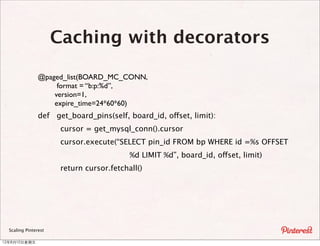Caching with decorators

                @paged_list(BOARD_MC_CONN,
                     format = “b:p:%d”,
                    version=1,
                    expire_time=24*60*60)
                def get_board_pins(self, board_id, offset, limit):
                       cursor = get_mysql_conn().cursor
                       cursor.execute(“SELECT pin_id FROM bp WHERE id =%s OFFSET
                                           %d LIMIT %d”, board_id, offset, limit)
                       return cursor.fetchall()




  Scaling Pinterest

12年8月10⽇日星期五
 