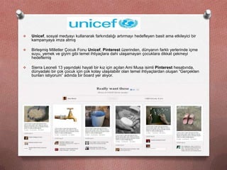     Unicef, sosyal medyayı kullanarak farkındalığı artırmayı hedefleyen basit ama etkileyici bir
     kampanyaya imza atmış

    Birleşmiş Milletler Çocuk Fonu Unicef, Pinterest üzerinden, dünyanın farklı yerlerinde içme
     suyu, yemek ve giyim gibi temel ihtiyaçlara dahi ulaşamayan çocuklara dikkat çekmeyi
     hedeflemiş

    Sierra Leoneli 13 yaşındaki hayali bir kız için açılan Ami Musa isimli Pinterest hesabında,
     dünyadaki bir çok çocuk için çok kolay ulaşılabilir olan temel ihtiyaçlardan oluşan “Gerçekten
     bunları istiyorum” adında bir board yer alıyor.

    http://pinterest.com/AmiMusa/
 
